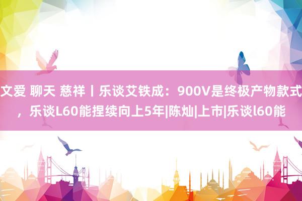 文爱 聊天 慈祥丨乐谈艾铁成：900V是终极产物款式，乐谈L60能捏续向上5年|陈灿|上市|乐谈l60能