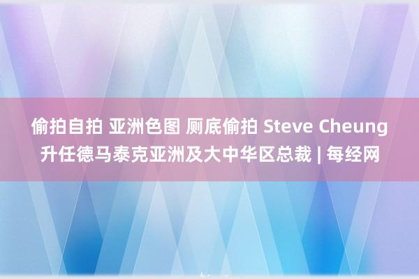 偷拍自拍 亚洲色图 厕底偷拍 Steve Cheung升任德马泰克亚洲及大中华区总裁 | 每经网