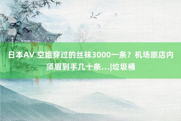 日本AV 空姐穿过的丝袜3000一条？机场旅店内须眉到手几十