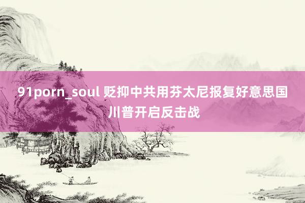 91porn_soul 贬抑中共用芬太尼报复好意思国 川普开启反击战