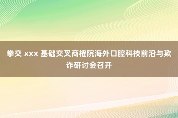 拳交 xxx 基础交叉商榷院海外口腔科技前沿与欺诈研讨会召开