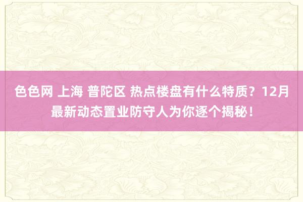 色色网 上海 普陀区 热点楼盘有什么特质？12月最新动态置业