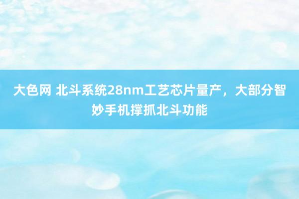 大色网 北斗系统28nm工艺芯片量产，大部分智妙手机撑抓北斗